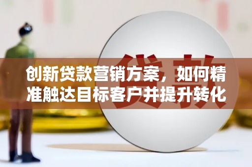 巩留创新贷款营销方案，如何精准触达目标客户并提升转化率