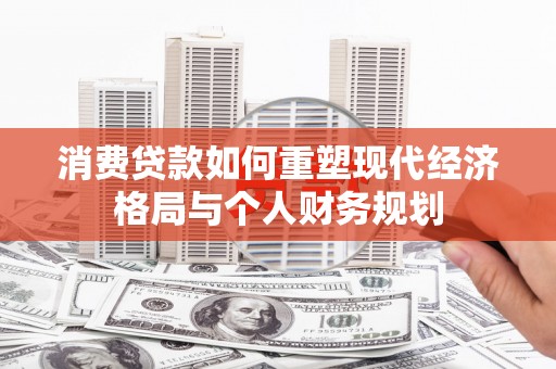 巩留消费贷款如何重塑现代经济格局与个人财务规划