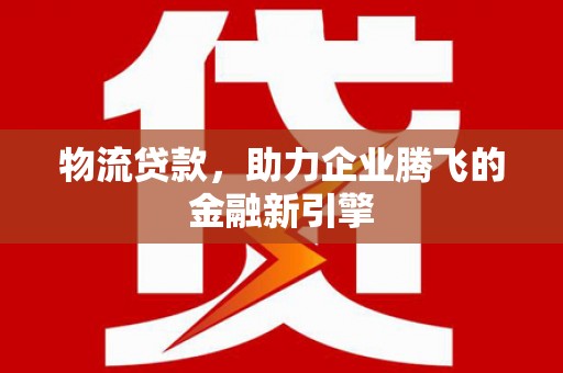 巩留物流贷款，助力企业腾飞的金融新引擎