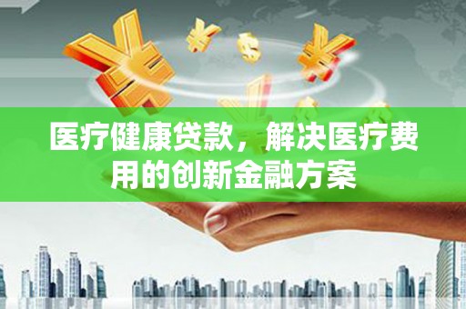 巩留医疗健康贷款，解决医疗费用的创新金融方案