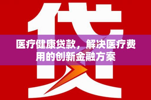 巩留医疗健康贷款，解决医疗费用的创新金融方案